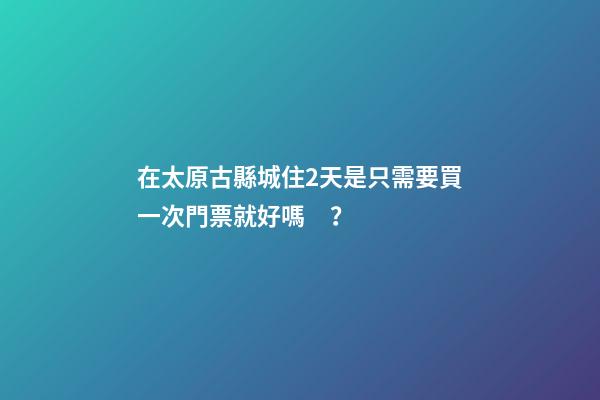 在太原古縣城住2天是只需要買一次門票就好嗎？